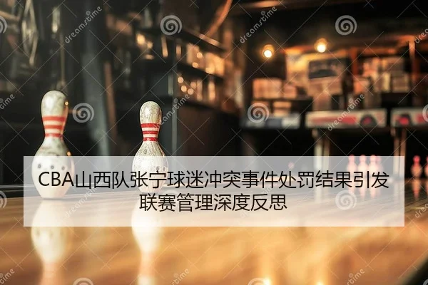 CBA山西队张宁球迷冲突事件处罚结果引发联赛管理深度反思